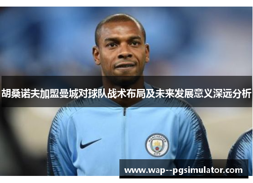 胡桑诺夫加盟曼城对球队战术布局及未来发展意义深远分析