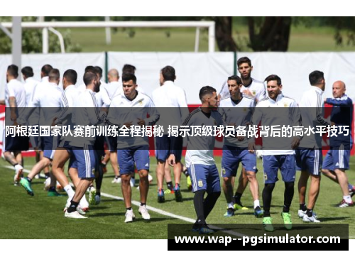阿根廷国家队赛前训练全程揭秘 揭示顶级球员备战背后的高水平技巧