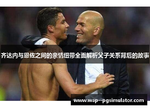 齐达内与恩佐之间的亲情纽带全面解析父子关系背后的故事