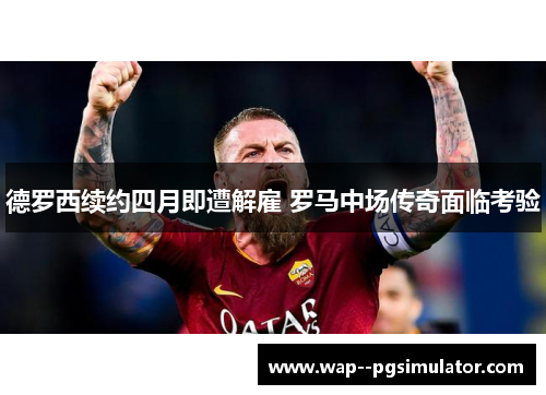 德罗西续约四月即遭解雇 罗马中场传奇面临考验