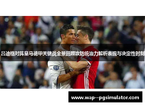 吕迪格对阵皇马德甲关键战全景回顾攻防统治力解析表现与决定性时刻