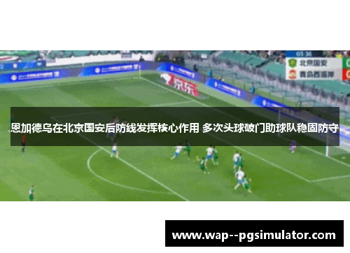 恩加德乌在北京国安后防线发挥核心作用 多次头球破门助球队稳固防守